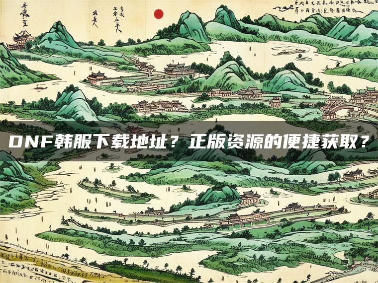 DNF韩服下载地址？正版资源的便捷获取？