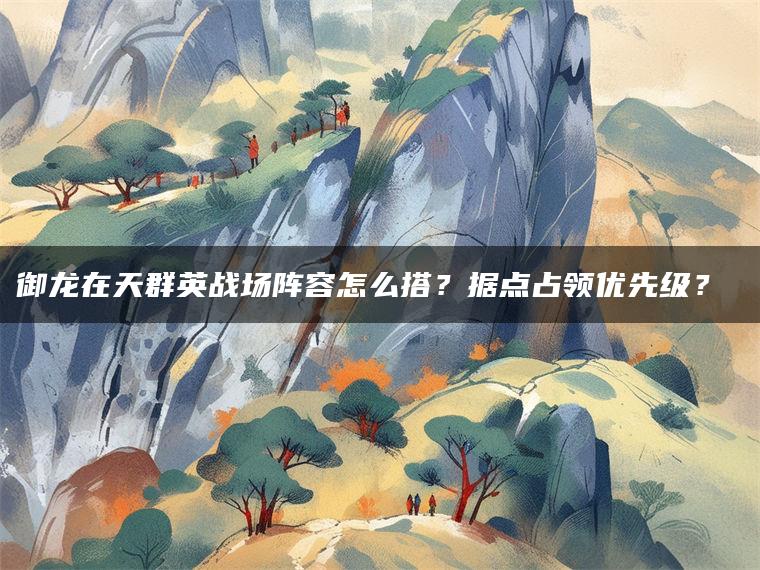 御龙在天群英战场阵容怎么搭？据点占领优先级？